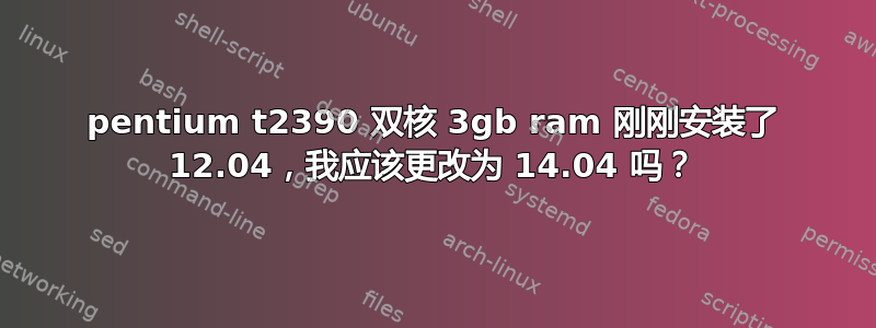 pentium t2390 双核 3gb ram 刚刚安装了 12.04，我应该更改为 14.04 吗？