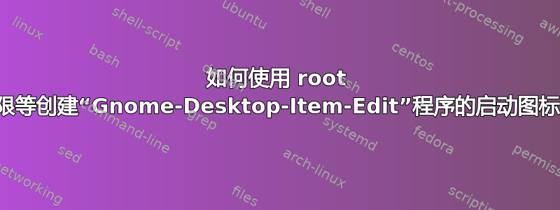 如何使用 root 权限等创建“Gnome-Desktop-Item-Edit”程序的启动图标？