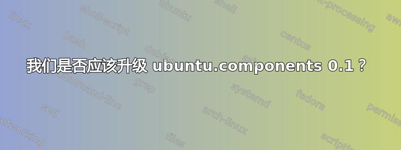 我们是否应该升级 ubuntu.components 0.1？