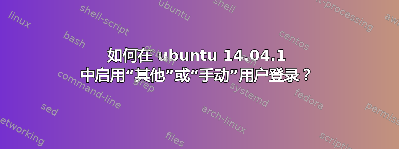 如何在 ubuntu 14.04.1 中启用“其他”或“手动”用户登录？