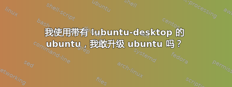 我使用带有 lubuntu-desktop 的 ubuntu，我敢升级 ubuntu 吗？