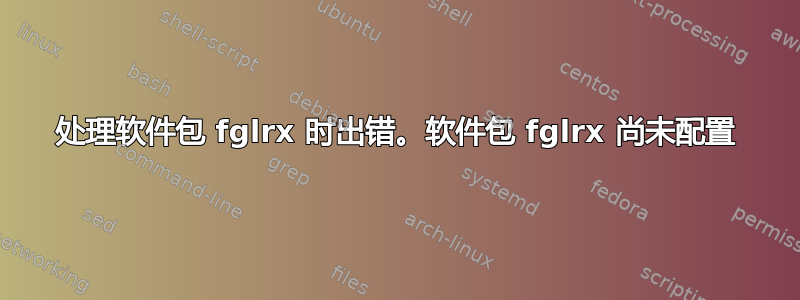 处理软件包 fglrx 时出错。软件包 fglrx 尚未配置