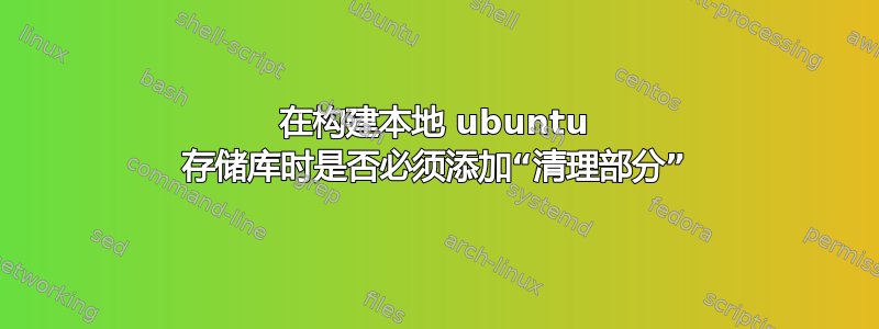 在构建本地 ubuntu 存储库时是否必须添加“清理部分”