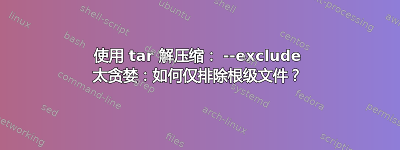 使用 tar 解压缩： --exclude 太贪婪：如何仅排除根级文件？