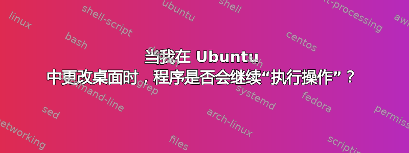 当我在 Ubuntu 中更改桌面时，程序是否会继续“执行操作”？