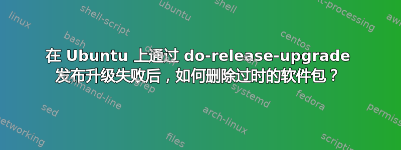 在 Ubuntu 上通过 do-release-upgrade 发布升级失败后，如何删除过时的软件包？