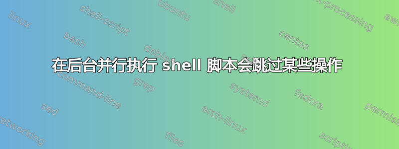 在后台并行执行 shell 脚本会跳过某些操作