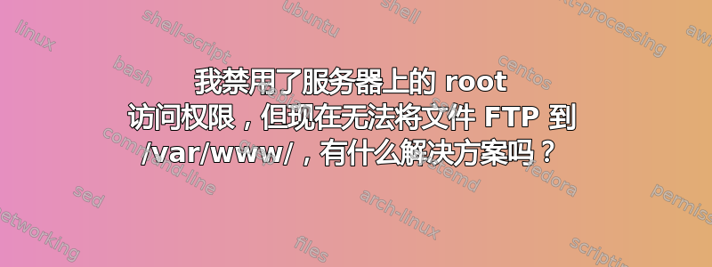 我禁用了服务器上的 root 访问权限，但现在无法将文件 FTP 到 /var/www/，有什么解决方案吗？