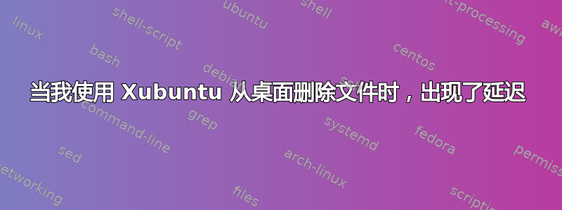 当我使用 Xubuntu 从桌面删除文件时，出现了延迟