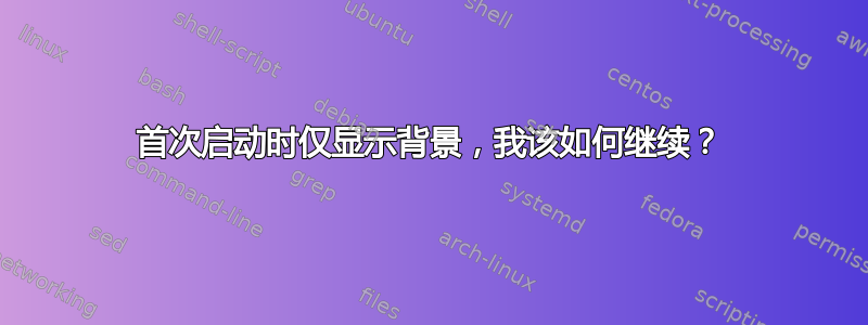 首次启动时仅显示背景，我该如何继续？