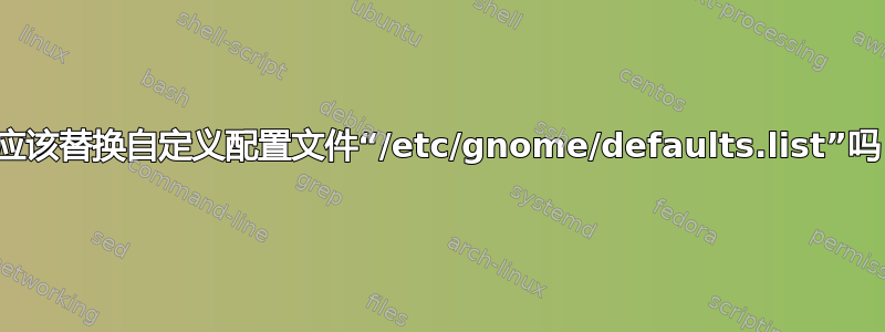 我应该替换自定义配置文件“/etc/gnome/defaults.list”吗？