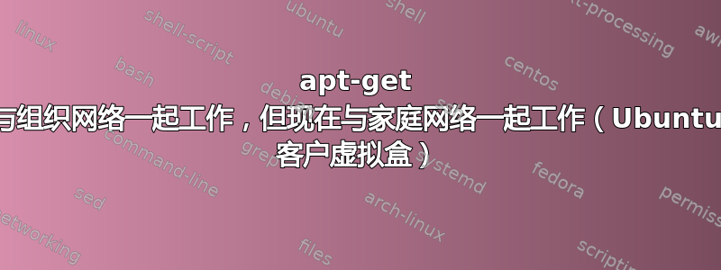 apt-get 与组织网络一起工作，但现在与家庭网络一起工作（Ubuntu 客户虚拟盒）