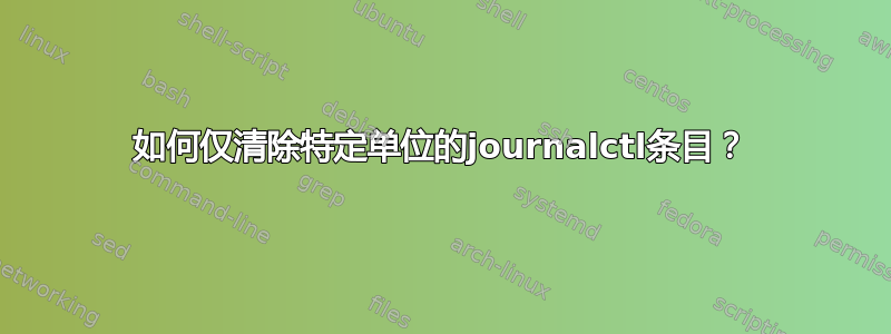 如何仅清除特定单位的journalctl条目？