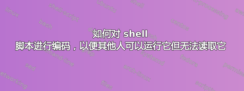 如何对 shell 脚本进行编码，以便其他人可以运行它但无法读取它