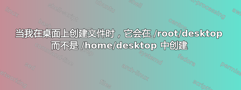 当我在桌面上创建文件时，它会在 /root/desktop 而不是 /home/desktop 中创建