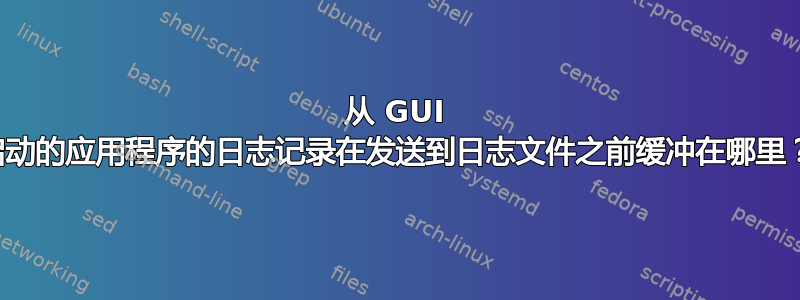 从 GUI 启动的应用程序的日志记录在发送到日志文件之前缓冲在哪里？