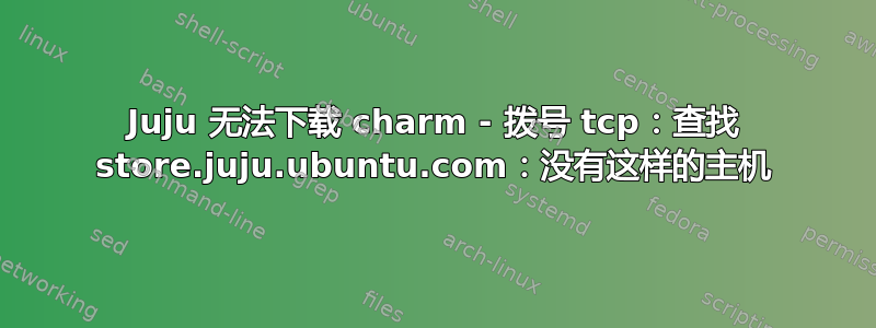 Juju 无法下载 charm - 拨号 tcp：查找 store.juju.ubuntu.com：没有这样的主机