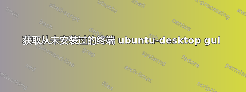 获取从未安装过的终端 ubuntu-desktop gui