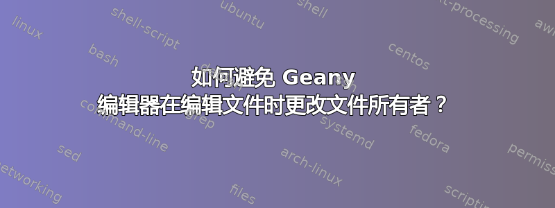 如何避免 Geany 编辑器在编辑文件时更改文件所有者？