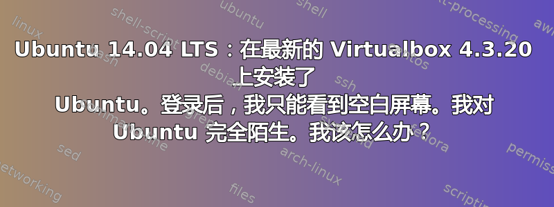 Ubuntu 14.04 LTS：在最新的 Virtualbox 4.3.20 上安装了 Ubuntu。登录后，我只能看到空白屏幕。我对 Ubuntu 完全陌生。我该怎么办？