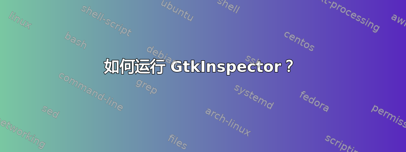 如何运行 GtkInspector？