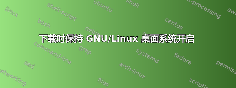 下载时保持 GNU/Linux 桌面系统开启