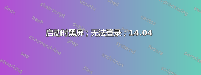 启动时黑屏；无法登录；14.04