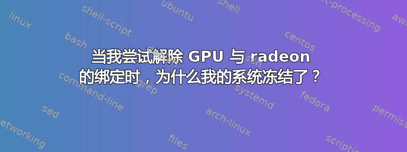 当我尝试解除 GPU 与 radeon 的绑定时，为什么我的系统冻结了？