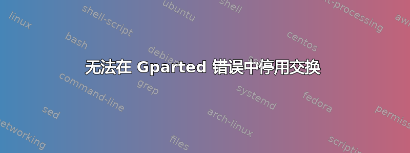 无法在 Gparted 错误中停用交换