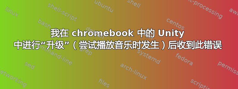 我在 chromebook 中的 Unity 中进行“升级”（尝试播放音乐时发生）后收到此错误