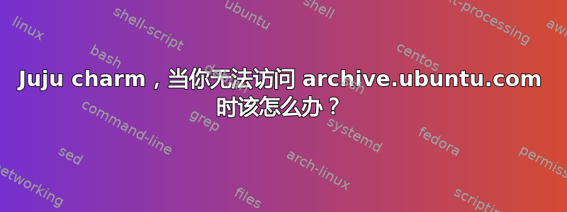 Juju charm，当你无法访问 archive.ubuntu.com 时该怎么办？