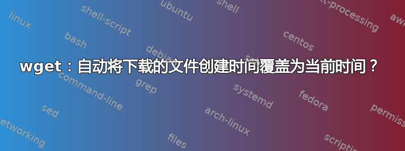 wget：自动将下载的文件创建时间覆盖为当前时间？