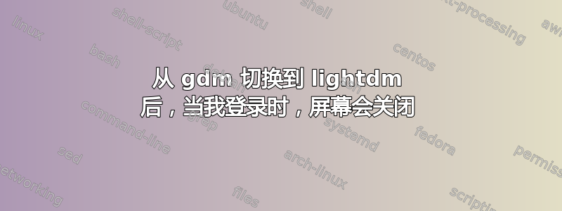 从 gdm 切换到 lightdm 后，当我登录时，屏幕会关闭