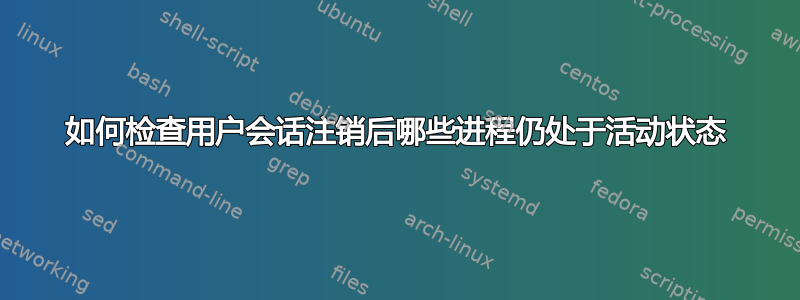 如何检查用户会话注销后哪些进程仍处于活动状态