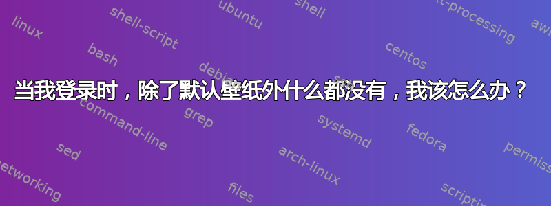 当我登录时，除了默认壁纸外什么都没有，我该怎么办？