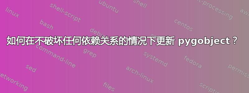 如何在不破坏任何依赖关系的情况下更新 pygobject？