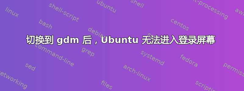 切换到 gdm 后，Ubuntu 无法进入登录屏幕