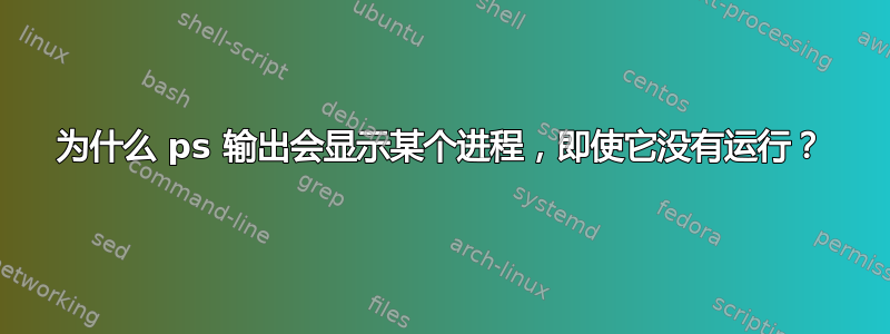 为什么 ps 输出会显示某个进程，即使它没有运行？