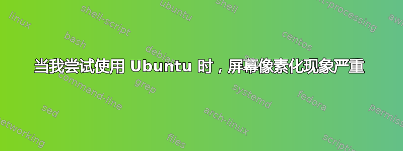 当我尝试使用 Ubuntu 时，屏幕像素化现象严重