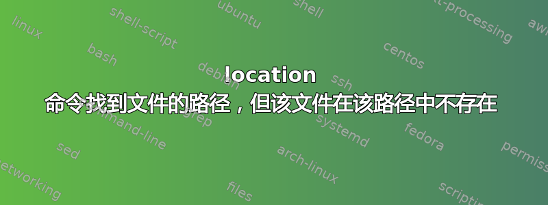 location 命令找到文件的路径，但该文件在该路径中不存在