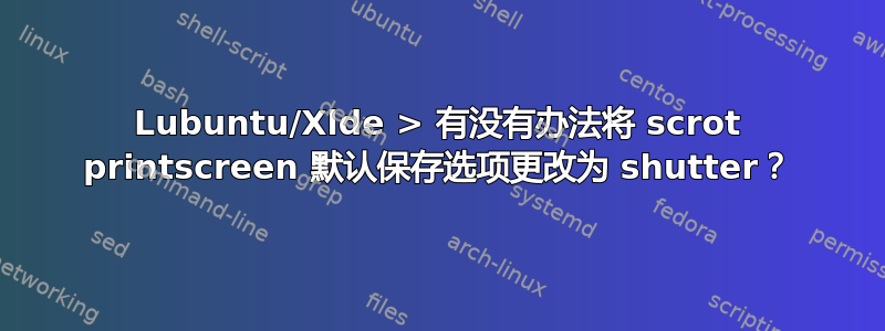 Lubuntu/Xlde > 有没有办法将 scrot printscreen 默认保存选项更改为 shutter？