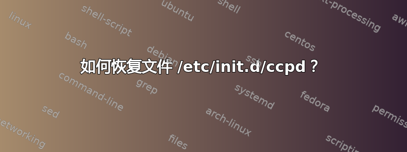 如何恢复文件 /etc/init.d/ccpd？