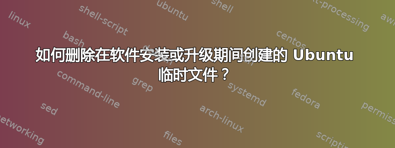 如何删除在软件安装或升级期间创建的 Ubuntu 临时文件？