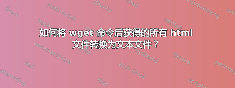 如何将 wget 命令后获得的所有 html 文件转换为文本文件？