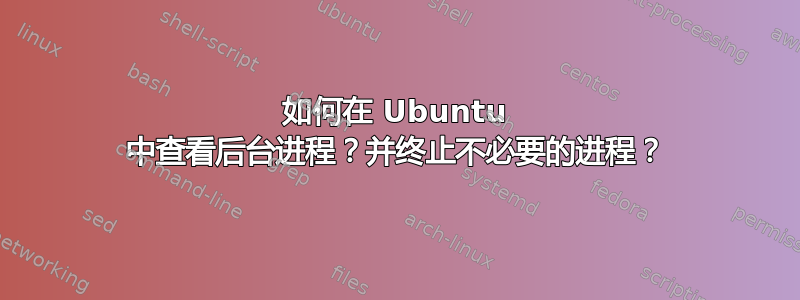 如何在 Ubuntu 中查看后台进程？并终止不必要的进程？