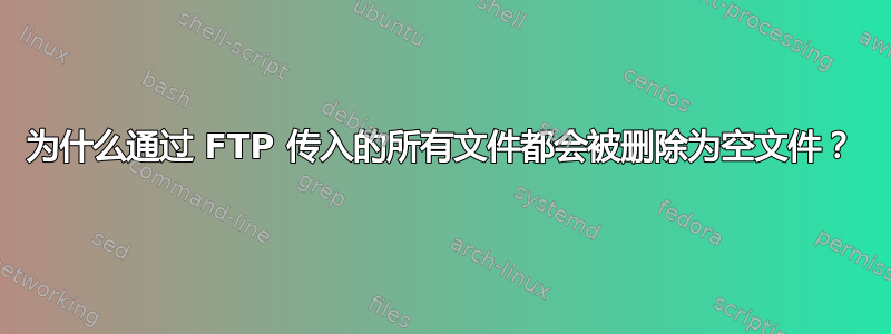 为什么通过 FTP 传入的所有文件都会被删除为空文件？