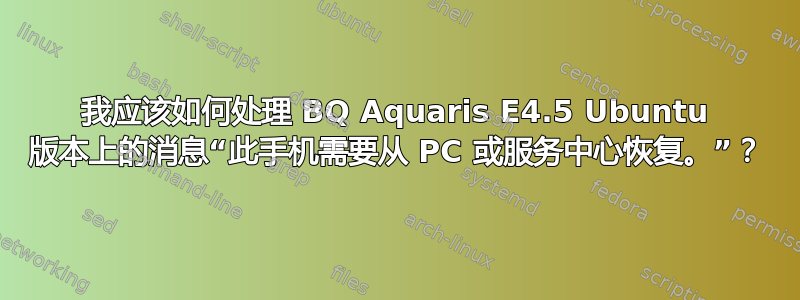 我应该如何处理 BQ Aquaris E4.5 Ubuntu 版本上的消息“此手机需要从 PC 或服务中心恢复。”？