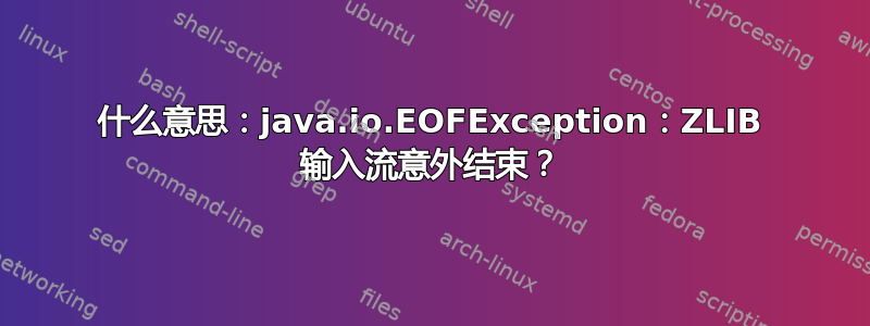 什么意思：java.io.EOFException：ZLIB 输入流意外结束？