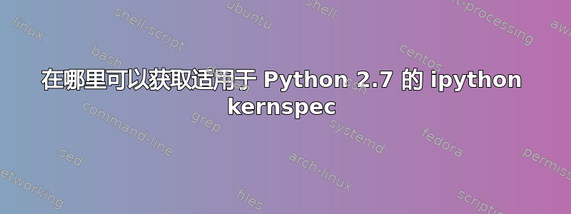 在哪里可以获取适用于 Python 2.7 的 ipython kernspec