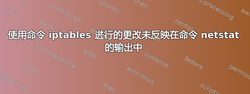 使用命令 iptables 进行的更改未反映在命令 netstat 的输出中